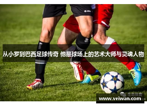 从小罗到巴西足球传奇 他是球场上的艺术大师与灵魂人物