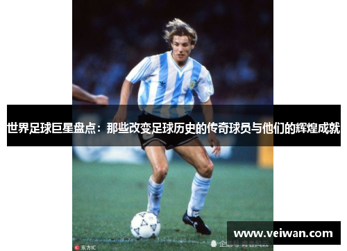 世界足球巨星盘点：那些改变足球历史的传奇球员与他们的辉煌成就