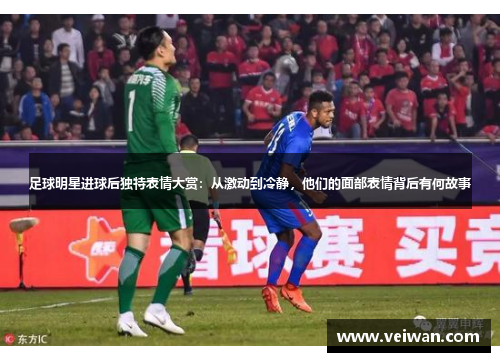 足球明星进球后独特表情大赏：从激动到冷静，他们的面部表情背后有何故事