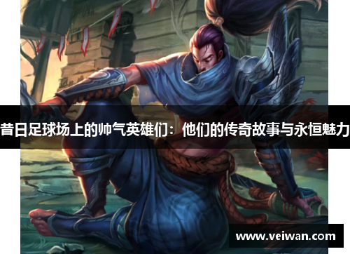 昔日足球场上的帅气英雄们：他们的传奇故事与永恒魅力