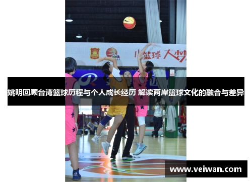 姚明回顾台湾篮球历程与个人成长经历 解读两岸篮球文化的融合与差异