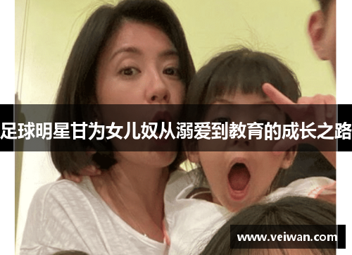 足球明星甘为女儿奴从溺爱到教育的成长之路