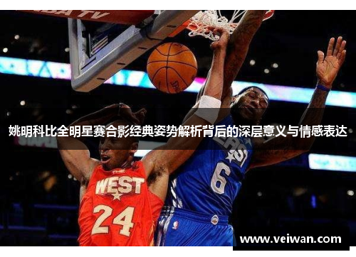 姚明科比全明星赛合影经典姿势解析背后的深层意义与情感表达