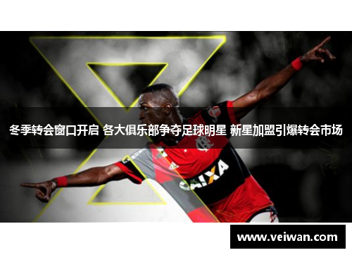 冬季转会窗口开启 各大俱乐部争夺足球明星 新星加盟引爆转会市场