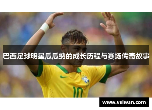 巴西足球明星瓜瓜纳的成长历程与赛场传奇故事