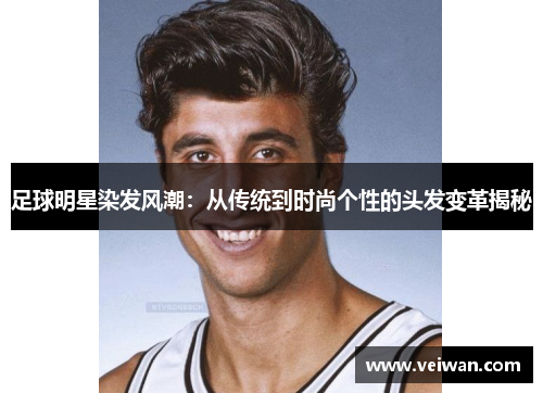 足球明星染发风潮：从传统到时尚个性的头发变革揭秘
