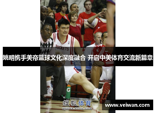 姚明携手美帝篮球文化深度融合 开启中美体育交流新篇章