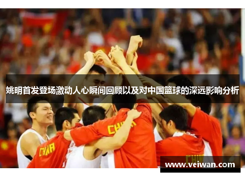 姚明首发登场激动人心瞬间回顾以及对中国篮球的深远影响分析