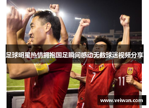 足球明星热情拥抱国足瞬间感动无数球迷视频分享