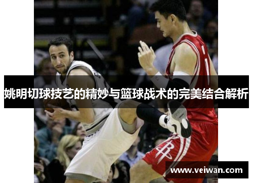 姚明切球技艺的精妙与篮球战术的完美结合解析