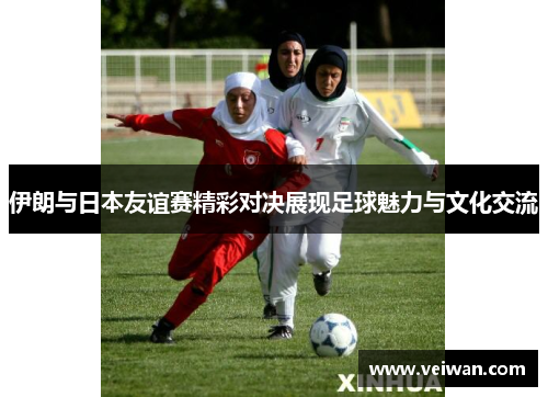 伊朗与日本友谊赛精彩对决展现足球魅力与文化交流