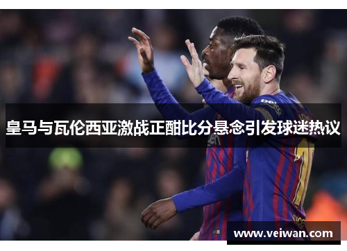 皇马与瓦伦西亚激战正酣比分悬念引发球迷热议